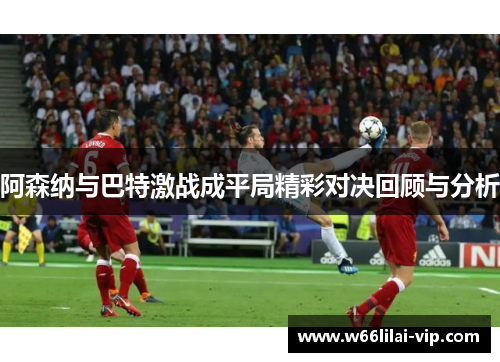 阿森纳与巴特激战成平局精彩对决回顾与分析 阿森纳与巴特激战成平局精彩对决回顾与分析